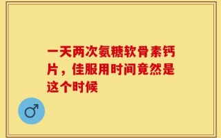 一天两次氨糖软骨素钙片，佳服用时间竟然是这个时候