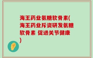 海王药业氨糖软骨素(海王药业斥资研发氨糖软骨素 促进关节健康)