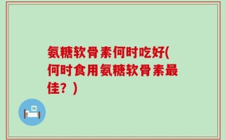 氨糖软骨素何时吃好(何时食用氨糖软骨素最佳？)