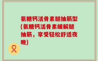 氨糖钙活骨素腿抽筋型(氨糖钙活骨素缓解腿抽筋，享受轻松舒适夜晚)