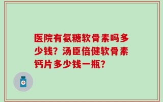 医院有氨糖软骨素吗多少钱？汤臣倍健软骨素钙片多少钱一瓶？