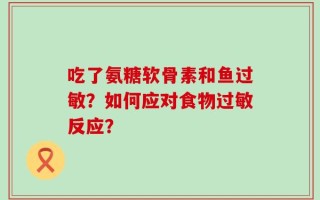 吃了氨糖软骨素和鱼过敏？如何应对食物过敏反应？