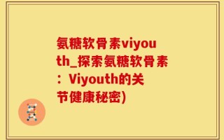 氨糖软骨素viyouth_探索氨糖软骨素：Viyouth的关节健康秘密)