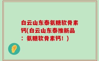 白云山东泰氨糖软骨素钙(白云山东泰推新品：氨糖软骨素钙！)