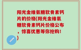 阳光金维氨糖软骨素钙片的价格(阳光金维氨糖软骨素钙片价格公布，惊喜优惠等你抢购！)