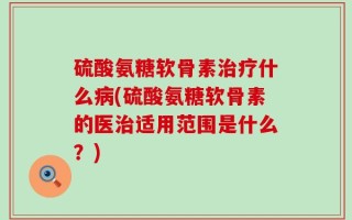 硫酸氨糖软骨素治疗什么病(硫酸氨糖软骨素的医治适用范围是什么？)