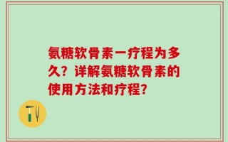 氨糖软骨素一疗程为多久？详解氨糖软骨素的使用方法和疗程？