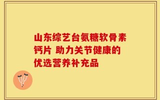 山东综艺台氨糖软骨素钙片 助力关节健康的优选营养补充品