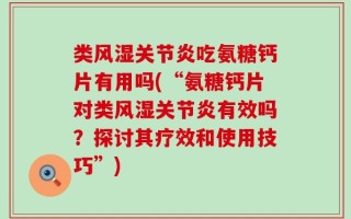 类风湿关节炎吃氨糖钙片有用吗(“氨糖钙片对类风湿关节炎有效吗？探讨其疗效和使用技巧”)