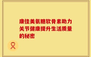 康佳美氨糖软骨素助力关节健康提升生活质量的秘密