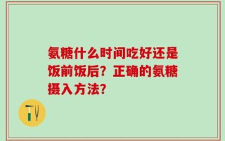 氨糖什么时间吃好还是饭前饭后？正确的氨糖摄入方法？