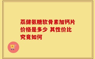 荔健氨糖软骨素加钙片价格是多少 其性价比究竟如何
