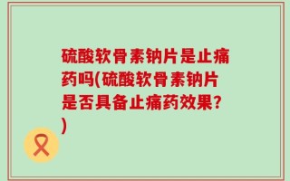 硫酸软骨素钠片是止痛药吗(硫酸软骨素钠片是否具备止痛药效果？)