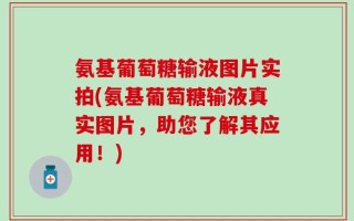 氨基葡萄糖输液图片实拍(氨基葡萄糖输液真实图片，助您了解其应用！)
