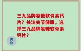 三九品牌氨糖软骨素钙片？关注关节健康，选择三九品牌氨糖软骨素钙片？