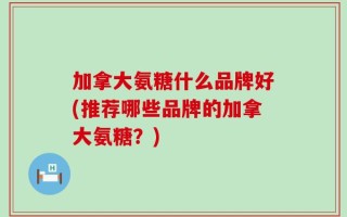 加拿大氨糖什么品牌好(推荐哪些品牌的加拿大氨糖？)
