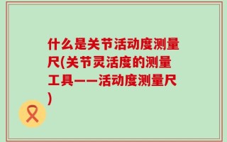 什么是关节活动度测量尺(关节灵活度的测量工具——活动度测量尺)