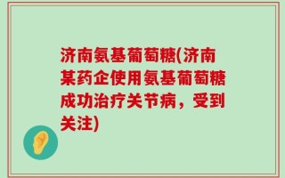 济南氨基葡萄糖(济南某药企使用氨基葡萄糖成功治疗关节病，受到关注)