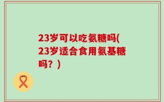 23岁可以吃氨糖吗(23岁适合食用氨基糖吗？)