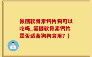氨糖软骨素钙片狗可以吃吗_氨糖软骨素钙片是否适合狗狗食用？)