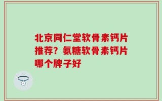 北京同仁堂软骨素钙片推荐？氨糖软骨素钙片哪个牌子好