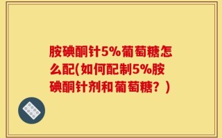 胺碘酮针5%葡萄糖怎么配(如何配制5%胺碘酮针剂和葡萄糖？)