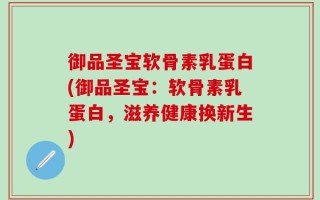 御品圣宝软骨素乳蛋白(御品圣宝：软骨素乳蛋白，滋养健康换新生)