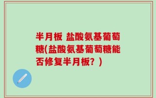 半月板 盐酸氨基葡萄糖(盐酸氨基葡萄糖能否修复半月板？)