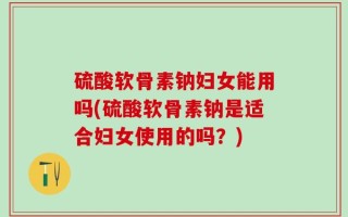 硫酸软骨素钠妇女能用吗(硫酸软骨素钠是适合妇女使用的吗？)