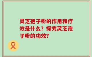 灵芝孢子粉的作用和疗效是什么？探究灵芝孢子粉的功效？