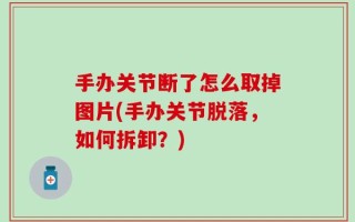 手办关节断了怎么取掉图片(手办关节脱落，如何拆卸？)