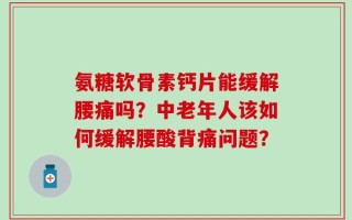 氨糖软骨素钙片能缓解腰痛吗？中老年人该如何缓解腰酸背痛问题？