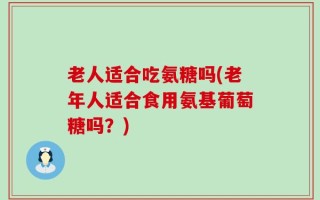 老人适合吃氨糖吗(老年人适合食用氨基葡萄糖吗？)
