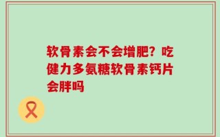 软骨素会不会增肥？吃健力多氨糖软骨素钙片会胖吗