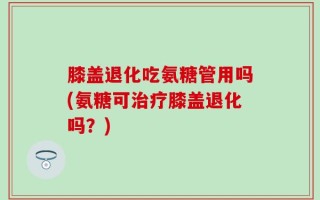 膝盖退化吃氨糖管用吗(氨糖可治疗膝盖退化吗？)