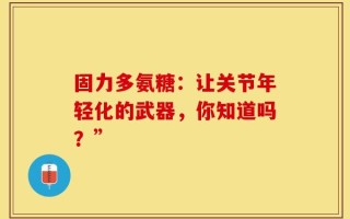 固力多氨糖：让关节年轻化的武器，你知道吗？”