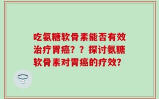 吃氨糖软骨素能否有效治疗胃癌？？探讨氨糖软骨素对胃癌的疗效？