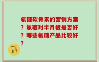氨糖软骨素的营销方案？氨糖对半月板是否好？哪些氨糖产品比较好？