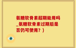 氨糖软骨素超期能用吗_氨糖软骨素过期后是否仍可使用？)