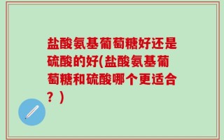盐酸氨基葡萄糖好还是硫酸的好(盐酸氨基葡萄糖和硫酸哪个更适合？)