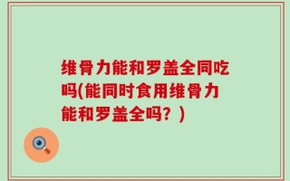 维骨力能和罗盖全同吃吗(能同时食用维骨力能和罗盖全吗？)