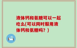 液体钙和氨糖可以一起吃么(可以同时服用液体钙和氨糖吗？)