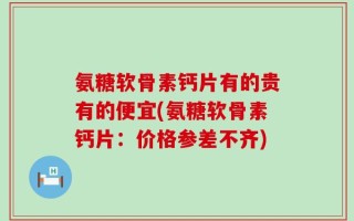 氨糖软骨素钙片有的贵有的便宜(氨糖软骨素钙片：价格参差不齐)