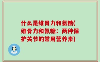 什么是维骨力和氨糖(维骨力和氨糖：两种保护关节的常用营养素)