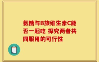 氨糖与B族维生素C能否一起吃 探究两者共同服用的可行性