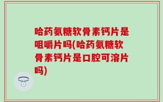 哈药氨糖软骨素钙片是咀嚼片吗(哈药氨糖软骨素钙片是口腔可溶片吗)