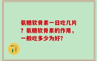 氨糖软骨素一日吃几片？氨糖软骨素的作用，一般吃多少为好？