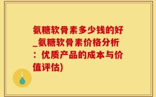 氨糖软骨素多少钱的好_氨糖软骨素价格分析：优质产品的成本与价值评估)