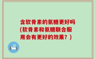 含软骨素的氨糖更好吗(软骨素和氨糖联合服用会有更好的效果？)