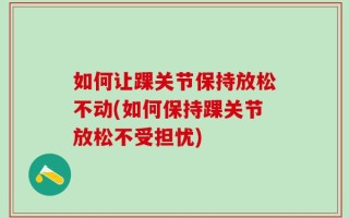 如何让踝关节保持放松不动(如何保持踝关节放松不受担忧)